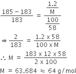 fraction numerator 185 minus 183 over denominator 183 end fraction space equals space fraction numerator begin display style fraction numerator 1.2 over denominator straight M end fraction end style over denominator begin display style 100 over 58 end style end fraction space
rightwards double arrow 2 over 183 space equals space fraction numerator 1.2 space straight x space 58 over denominator 100 space straight x space straight M end fraction
therefore space straight M space equals space fraction numerator 183 space straight x space 12 space straight x space 58 over denominator 2 space straight x space 100 end fraction
straight M space equals space 63.684 space almost equal to space 64 space straight g divided by mol
