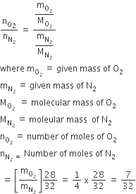 straight n subscript straight O subscript 2 over straight n subscript straight N subscript 2 end subscript space equals space fraction numerator begin display style straight m subscript straight O subscript 2 end subscript over straight M subscript straight O subscript 2 end subscript end style over denominator begin display style straight m subscript straight N subscript 2 end subscript over straight M subscript straight N subscript 2 end subscript end style end fraction
where space straight m subscript straight O subscript 2 end subscript space equals space given space mass space of space straight O subscript 2
straight m subscript straight N subscript 2 end subscript space equals space given space mass space of space straight N subscript 2
straight M subscript straight O subscript 2 space end subscript space equals space molecular space mass space of space straight O subscript 2
straight M subscript straight N subscript 2 end subscript space equals space moleular space mass space space of space straight N subscript 2
straight n subscript straight O subscript 2 end subscript space equals space number space of space moles space of space straight O subscript 2
straight n subscript straight N subscript 2 space equals space end subscript Number space of space moles space of space straight N subscript 2
space equals space open square brackets straight m subscript straight O subscript 2 end subscript over straight m subscript straight N subscript 2 end subscript close square brackets 28 over 32 space equals space 1 fourth space straight x space 28 over 32 space equals space 7 over 32