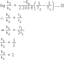 log space straight k subscript 2 over straight k subscript 1 space equals space fraction numerator negative straight E subscript straight a over denominator 2.303 space straight R end fraction open parentheses 1 over straight T subscript 2 minus 1 over straight T subscript 1 close parentheses space.... space left parenthesis straight i right parenthesis
therefore space straight k subscript 1 over straight k subscript 2 space equals space straight r subscript 1 over straight r subscript 2
rightwards double arrow straight k subscript 1 over straight k subscript 2 space equals space fraction numerator straight r subscript 1 over denominator 2 straight r subscript 1 end fraction
straight k subscript 1 over straight k subscript 2 space equals space 1 half
straight k subscript 2 over straight k subscript 1 space equals space 2