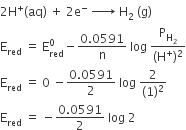 2 straight H to the power of plus left parenthesis aq right parenthesis space plus space 2 straight e to the power of minus space rightwards arrow with space on top space straight H subscript 2 space left parenthesis straight g right parenthesis
straight E subscript red space equals space straight E subscript red superscript 0 minus fraction numerator 0.0591 over denominator straight n end fraction space log space fraction numerator straight P subscript straight H subscript 2 end subscript over denominator left parenthesis straight H to the power of plus right parenthesis squared end fraction
straight E subscript red space equals space 0 space minus fraction numerator 0.0591 over denominator 2 end fraction space log space fraction numerator 2 over denominator left parenthesis 1 right parenthesis squared end fraction
straight E subscript red space equals space minus fraction numerator 0.0591 over denominator 2 end fraction space log space 2