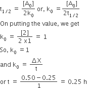 straight t subscript 1 divided by 2 end subscript space equals space fraction numerator left square bracket straight A subscript 0 right square bracket over denominator 2 straight k subscript 0 end fraction space or comma space straight k subscript 0 space equals fraction numerator space left square bracket straight A subscript 0 right square bracket over denominator 2 straight t subscript 1 divided by 2 end subscript end fraction
On space putting space the space value comma space we space get
straight k subscript 0 space equals space fraction numerator left square bracket 2 right square bracket over denominator 2 space straight x 1 end fraction space equals space 1
So comma space straight k subscript 0 space equals 1
and space straight k subscript 0 space equals space fraction numerator increment straight X over denominator straight t end fraction
or space straight t space equals space fraction numerator 0.50 minus 0.25 over denominator 1 end fraction space equals space 0.25 space straight h