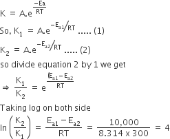 straight K space equals space straight A. straight e to the power of fraction numerator negative Ea over denominator RT end fraction end exponent
So comma space straight K subscript 1 space equals space straight A. straight e to the power of bevelled fraction numerator negative straight E subscript straight a 1 end subscript over denominator RT end fraction end exponent space..... space left parenthesis 1 right parenthesis
straight K subscript 2 space equals space straight A. straight e to the power of bevelled fraction numerator negative straight E subscript straight a 2 end subscript over denominator RT end fraction end exponent space..... space left parenthesis 2 right parenthesis
so space divide space equation space 2 space by space 1 space we space get
rightwards double arrow space straight K subscript 1 over straight K subscript 2 space equals space straight e to the power of fraction numerator left parenthesis straight E subscript straight a 1 end subscript minus straight E subscript straight a 2 end subscript over denominator RT end fraction end exponent
Taking space log space on space both space side
ln space open parentheses straight K subscript 2 over straight K subscript 1 close parentheses space equals space fraction numerator straight E subscript straight a 1 end subscript minus straight E subscript straight a 2 end subscript over denominator RT end fraction space equals space fraction numerator 10 comma 000 over denominator 8.314 space straight x space 300 end fraction space equals space 4