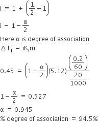 straight i space equals space 1 space plus space open parentheses 1 half minus 1 close parentheses
straight i space minus space 1 minus straight alpha over 2
Here space straight alpha space is space degree space of space association
increment straight T subscript straight f space equals space iK subscript straight f straight m
0.45 space equals space open parentheses 1 minus straight alpha over 2 close parentheses left parenthesis 5.12 right parenthesis fraction numerator open parentheses begin display style fraction numerator 0.2 over denominator 60 end fraction end style close parentheses over denominator begin display style 20 over 1000 end style end fraction
1 minus straight alpha over 2 space equals space 0.527
straight alpha space equals space 0.945
percent sign space degree space of space association space equals space 94.5 percent sign