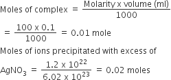 Moles space of space complex space equals space fraction numerator Molarity space straight x space volume space left parenthesis ml right parenthesis over denominator 1000 end fraction
space equals space fraction numerator 100 space straight x space 0.1 over denominator 1000 end fraction space equals space 0.01 space mole
Moles space of space ions space precipitated space with space excess space of space
AgNO subscript 3 space equals space fraction numerator 1.2 space straight x space 10 to the power of 22 over denominator 6.02 space straight x space 10 to the power of 23 end fraction space equals space 0.02 space moles