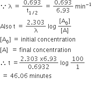 because space straight lambda space equals space fraction numerator 0.693 over denominator straight t subscript 1 divided by 2 end subscript end fraction space equals space fraction numerator 0.693 over denominator 6.93 end fraction space min to the power of negative 1 end exponent
Also space straight t space equals space fraction numerator 2.303 over denominator straight lambda end fraction space log space fraction numerator left square bracket straight A subscript 0 right square bracket over denominator left square bracket straight A right square bracket end fraction
left square bracket straight A subscript 0 right square bracket space equals space initial space concentration space
left square bracket straight A right square bracket space space equals space final space concentration
therefore space straight t space equals fraction numerator 2.303 space straight x 6.93 over denominator 0.6932 end fraction space log space 100 over 1
space equals space 46.06 space minutes

