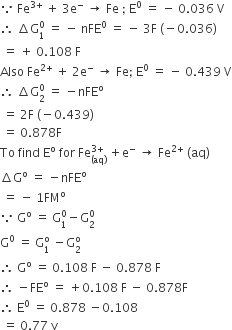 because space Fe to the power of 3 plus end exponent space plus space 3 straight e to the power of minus space rightwards arrow space Fe space semicolon space straight E to the power of 0 space equals space minus space 0.036 space straight V
therefore space increment straight G subscript 1 superscript 0 space equals space minus space nFE to the power of 0 space equals space minus space 3 straight F space left parenthesis negative 0.036 right parenthesis
space equals space plus space 0.108 space straight F
Also space Fe to the power of 2 plus end exponent space plus space 2 straight e to the power of minus space rightwards arrow space Fe semicolon space straight E to the power of 0 space equals space minus space 0.439 space straight V
therefore space increment straight G subscript 2 superscript 0 space equals space minus nFE to the power of straight o
space equals space 2 straight F space left parenthesis negative 0.439 right parenthesis
space equals space 0.878 straight F
To space find space straight E to the power of straight o space for space Fe subscript left parenthesis aq right parenthesis end subscript superscript 3 plus end superscript space plus straight e to the power of minus space rightwards arrow space Fe to the power of 2 plus end exponent space left parenthesis aq right parenthesis
increment straight G to the power of straight o space equals space minus nFE to the power of straight o
space equals space minus space 1 FM to the power of straight o
because space straight G to the power of straight o space equals space straight G subscript 1 superscript 0 minus straight G subscript 2 superscript 0
straight G to the power of 0 space equals space straight G subscript 1 superscript straight o space minus straight G subscript 2 superscript straight o
therefore space straight G to the power of straight o space equals space 0.108 space straight F space minus space 0.878 space straight F
therefore space minus FE to the power of straight o space equals space plus 0.108 space straight F space minus space 0.878 straight F
therefore space straight E to the power of 0 space equals space 0.878 space minus 0.108
space equals space 0.77 space straight v