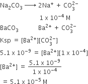 Na subscript 2 CO subscript 3 space rightwards arrow with space on top space 2 Na to the power of plus space plus space CO subscript 3 superscript 2 minus end superscript space
space space space space space space space space space space space space space space space space space space space space space space space space space space 1 space straight x space 10 to the power of negative 4 end exponent space straight M
BaCO subscript 3 space space space space space space space space space space space space space Ba to the power of 2 plus end exponent space plus space CO subscript 3 superscript 2 minus end superscript
Ksp space equals space left square bracket Ba to the power of 2 plus end exponent right square bracket left square bracket CO subscript 3 superscript 2 minus end superscript right square bracket
5.1 space straight x space 10 to the power of negative 9 end exponent space equals space left square bracket Ba to the power of 2 plus end exponent right square bracket left square bracket 1 space straight x space 10 to the power of negative 4 end exponent right square bracket
left square bracket Ba to the power of 2 plus end exponent right square bracket space equals space fraction numerator 5.1 space straight x space 10 to the power of negative 9 end exponent over denominator 1 space straight x space 10 to the power of negative 4 end exponent end fraction
space equals space 5.1 space straight x space 10 to the power of negative 5 end exponent space straight M