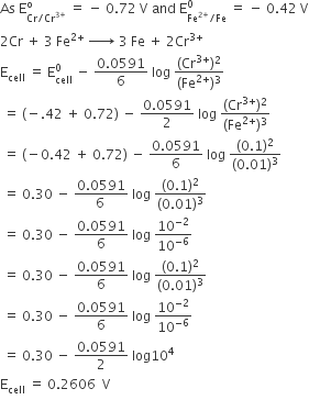 As space straight E subscript Cr divided by Cr to the power of 3 plus end exponent end subscript superscript straight o space equals space minus space 0.72 space straight V space and space straight E subscript Fe to the power of 2 plus end exponent divided by Fe end subscript superscript 0 space equals space minus space 0.42 space straight V
2 Cr space plus space 3 space Fe to the power of 2 plus end exponent space rightwards arrow with space on top space 3 space Fe space plus space 2 Cr to the power of 3 plus end exponent
straight E subscript cell space equals space straight E subscript cell superscript 0 space minus space fraction numerator 0.0591 over denominator 6 end fraction space log space fraction numerator left parenthesis Cr to the power of 3 plus end exponent right parenthesis squared over denominator left parenthesis Fe to the power of 2 plus end exponent right parenthesis cubed end fraction
space equals space left parenthesis negative.42 space plus space 0.72 right parenthesis space minus space fraction numerator 0.0591 over denominator 2 end fraction space log space fraction numerator left parenthesis Cr to the power of 3 plus end exponent right parenthesis squared over denominator left parenthesis Fe to the power of 2 plus end exponent right parenthesis cubed end fraction
space equals space left parenthesis negative 0.42 space plus space 0.72 right parenthesis space minus space fraction numerator 0.0591 over denominator 6 end fraction space log space fraction numerator left parenthesis 0.1 right parenthesis squared over denominator left parenthesis 0.01 right parenthesis cubed end fraction
space equals space 0.30 space minus space fraction numerator 0.0591 over denominator 6 space end fraction space log space fraction numerator left parenthesis 0.1 right parenthesis squared over denominator left parenthesis 0.01 right parenthesis cubed end fraction
space equals space 0.30 space minus space fraction numerator 0.0591 over denominator 6 end fraction space log space 10 to the power of negative 2 end exponent over 10 to the power of negative 6 end exponent
space equals space 0.30 space minus space fraction numerator 0.0591 over denominator 6 end fraction space log space fraction numerator left parenthesis 0.1 right parenthesis squared over denominator left parenthesis 0.01 right parenthesis cubed end fraction
space equals space 0.30 space minus space fraction numerator 0.0591 over denominator 6 end fraction space log space 10 to the power of negative 2 end exponent over 10 to the power of negative 6 end exponent
space equals space 0.30 space minus space fraction numerator 0.0591 over denominator 2 end fraction space log 10 to the power of 4
straight E subscript cell space equals space 0.2606 space space straight V
