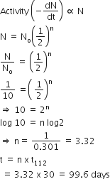Activity space open parentheses negative dN over dt close parentheses space proportional to space straight N
straight N space equals space straight N subscript straight o open parentheses 1 half close parentheses to the power of straight n
straight N over straight N subscript straight o space equals space open parentheses 1 half close parentheses to the power of straight n
1 over 10 space equals open parentheses space 1 half close parentheses to the power of straight n
rightwards double arrow space 10 space equals space 2 to the power of straight n
log space 10 space equals space straight n space log 2
rightwards double arrow space straight n equals space fraction numerator 1 over denominator 0.301 end fraction space equals space 3.32
straight t space equals space straight n space straight x space straight t subscript 112
space equals space 3.32 space straight x space 30 space equals space 99.6 space days