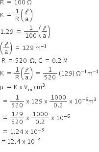 straight R space equals space 100 space straight capital omega
straight K space equals space 1 over straight R open parentheses calligraphic l over straight a close parentheses
1.29 space equals space 1 over 100 open parentheses calligraphic l over straight a close parentheses
open parentheses calligraphic l over straight a close parentheses space equals space 129 space straight m to the power of negative 1 end exponent
space straight R space equals space 520 space space straight capital omega comma space straight C space equals space 0.2 space straight M
straight K space equals space 1 over straight R open parentheses calligraphic l over straight a close parentheses space equals space 1 over 520 space left parenthesis 129 right parenthesis space straight capital omega to the power of negative 1 end exponent straight m to the power of negative 1 end exponent
straight mu space equals space straight K space straight x space straight V subscript in space cm cubed
space equals space 1 over 520 space straight x space 129 space straight x space fraction numerator 1000 over denominator 0.2 end fraction space straight x space 10 to the power of negative 6 end exponent straight m cubed
space equals space 129 over 520 space straight x space fraction numerator 1000 over denominator 0.2 end fraction space straight x space 10 to the power of negative 6 end exponent
space equals space 1.24 space straight x space 10 to the power of negative 3 end exponent
equals 12.4 space straight x space 10 to the power of negative 4 end exponent