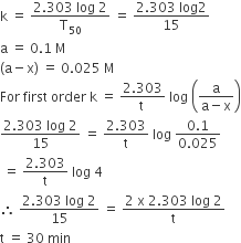 straight k space equals space fraction numerator 2.303 space log space 2 over denominator straight T subscript 50 end fraction space equals space fraction numerator 2.303 space log 2 over denominator 15 end fraction
straight a space equals space 0.1 space straight M
left parenthesis straight a minus straight x right parenthesis space equals space 0.025 space straight M
For space first space order space straight k space equals space fraction numerator 2.303 over denominator straight t space end fraction space log space open parentheses fraction numerator straight a over denominator straight a minus straight x end fraction close parentheses
fraction numerator 2.303 space log space 2 over denominator 15 end fraction space equals space fraction numerator 2.303 over denominator straight t end fraction space log space fraction numerator 0.1 over denominator 0.025 end fraction
space equals space fraction numerator 2.303 over denominator straight t end fraction space log space 4
therefore space fraction numerator 2.303 space log space 2 over denominator 15 end fraction space equals space fraction numerator 2 space straight x space 2.303 space log space 2 over denominator straight t end fraction
straight t space equals space 30 space min