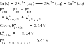 Sn space left parenthesis straight s right parenthesis space plus space 2 Fe to the power of 3 plus end exponent space left parenthesis aq space right parenthesis space rightwards arrow with space space on top space 2 Fe to the power of 2 plus end exponent space left parenthesis aq right parenthesis space plus space Sn to the power of 2 plus end exponent space left parenthesis aq right parenthesis
straight E subscript cell superscript straight o space equals space straight E subscript ox superscript straight o space plus space straight E subscript red superscript straight o
space equals thin space straight E subscript Sn divided by Sn to the power of 2 plus end exponent end subscript superscript space straight o end superscript space plus space straight E subscript Fe to the power of 3 plus end exponent divided by Fe to the power of 2 plus end exponent end subscript superscript straight o
Given comma space straight E subscript Sn divided by Sn end subscript superscript straight o space equals space minus space 0.14 space straight V
straight E subscript Sn divided by Sn end subscript superscript straight o space equals space plus space 0.14 space straight V
straight E subscript Cell space equals space 0.14 space plus space 0.77 end subscript superscript straight o space equals space 0.91 space straight V