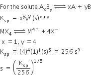 For space the space solute space straight A subscript straight x straight B subscript straight y space rightwards harpoon over leftwards harpoon with space on top space xA space plus space yB
straight K subscript sp space equals space straight x to the power of straight y straight y to the power of straight y space left parenthesis straight s right parenthesis to the power of straight x plus straight y end exponent
MX subscript 4 space rightwards harpoon over leftwards harpoon with space on top space straight M to the power of 4 to the power of plus space plus 4 straight X to the power of minus
space straight x space equals 1 comma space straight y space equals 4
straight K subscript sp space equals space left parenthesis 4 right parenthesis to the power of 4 left parenthesis 1 right parenthesis to the power of 1 left parenthesis straight s right parenthesis to the power of 5 space equals space 256 space straight s to the power of 5
straight s space equals space open parentheses straight K subscript sp over 256 close parentheses to the power of 1 divided by 5 end exponent