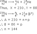 straight M presubscript 92 presuperscript 238 space rightwards arrow with space space space on top space straight N presubscript straight y presuperscript straight x space plus space 2 He presubscript 2 presuperscript 4
Thus comma space space space straight X space equals space 230 space comma space straight Y space equals space 88
straight N presubscript 88 presuperscript 230 space rightwards arrow with space on top space straight L presubscript straight B presuperscript straight A space plus 2 straight e presubscript 0 presuperscript 1 space left parenthesis straight beta to the power of plus right parenthesis
therefore space straight A space equals space 230 space equals space straight n plus straight p
therefore space straight B space equals space 86 space equals space straight p
therefore space straight n space equals space 144
