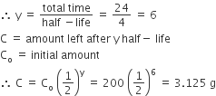 therefore space straight y space equals space fraction numerator total space time over denominator half space minus life end fraction space equals space 24 over 4 space equals space 6
straight C space equals space amount space left space after space straight y space half minus space life
straight C subscript straight o space equals space initial space amount
therefore space straight C space equals space straight C subscript straight o space open parentheses 1 half close parentheses to the power of straight y space equals space 200 space open parentheses 1 half close parentheses to the power of 6 space equals space 3.125 space straight g