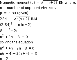 Magnetic space moment space left parenthesis straight mu right parenthesis space equals space square root of straight n space left parenthesis straight n plus 2 right parenthesis space end root space BM space where comma space
straight n equals space number space of space unpaired space electrons
straight mu space equals space 2.84 space left parenthesis given right parenthesis
284 space equals space space square root of straight n left parenthesis straight n plus 2 right parenthesis space end root space straight B. straight M
left parenthesis 2.84 right parenthesis squared space equals space straight n space left parenthesis straight n plus 2 right parenthesis
8 equals straight n squared plus 2 straight n
straight n squared space plus 2 straight n space minus 8 space equals space 0
solving space the space equation
straight n squared space plus 4 straight n minus 2 straight n minus 8 space equals 0
straight n left parenthesis straight n plus 4 right parenthesis minus 2 left parenthesis straight n plus 4 right parenthesis space equals space 0
straight n equals 2