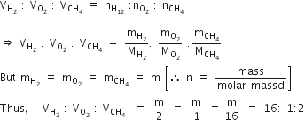 straight V subscript straight H subscript 2 end subscript space colon space straight V subscript straight O subscript 2 end subscript space colon space straight V subscript CH subscript 4 end subscript space equals space straight n subscript straight H subscript 12 end subscript space colon straight n subscript straight O subscript 2 end subscript space colon space straight n subscript CH subscript 4 end subscript

rightwards double arrow space straight V subscript straight H subscript 2 end subscript space colon space straight V subscript straight O subscript 2 end subscript space colon space straight V subscript CH subscript 4 end subscript space equals space straight m subscript straight H subscript 2 end subscript over straight M subscript straight H subscript 2 end subscript colon space straight m subscript straight O subscript 2 end subscript over straight M subscript straight O subscript 2 end subscript space colon straight m subscript CH subscript 4 end subscript over straight M subscript CH subscript 4 end subscript
But space straight m subscript straight H subscript 2 end subscript space equals space straight m subscript straight O subscript 2 end subscript space equals space straight m subscript CH subscript 4 end subscript space equals space straight m space open square brackets therefore space straight n space equals space fraction numerator mass over denominator molar space massd end fraction close square brackets
Thus comma space space straight V subscript straight H subscript 2 end subscript space colon space straight V subscript straight O subscript 2 end subscript space colon space straight V subscript CH subscript 4 end subscript space space equals space straight m over 2 space equals space straight m over 1 space equals straight m over 16 space equals space 16 colon space 1 colon 2