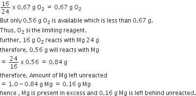 16 over 24 space straight x space 0.67 space straight g space straight O subscript 2 space equals space 0.67 space straight g space straight O subscript 2
But space only space 0.56 space straight g space straight O subscript 2 space is space available space which space is space less space than space 0.67 space straight g. space
Thus comma space straight O subscript 2 space si space the space limiting space reagent.
further comma space 16 space straight g space straight O subscript 2 space reacts space with space Mg space 24 space straight g
therefore comma space 0.56 space straight g space will space reacts space with space Mg
equals space 24 over 16 space straight x space 0.56 space equals space 0.84 space straight g
therefore comma space Amount space of space Mg space left space unreacted space
equals space 1.0 minus 0.84 space straight g space Mg space equals space 0.16 space straight g space Mg
hence space comma space Mg space is space present space in space excess space and space 0.16 space straight g space Mg space is space left space behind space unreacted.