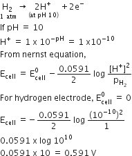 stack straight H subscript 2 space with 1 space atm below rightwards arrow stack 2 straight H to the power of plus with left parenthesis at space pH space 10 right parenthesis below space plus 2 straight e to the power of minus
If space pH space equals space 10
straight H to the power of plus space equals space 1 space straight x space 10 to the power of negative pH end exponent space equals space 1 space straight x 10 to the power of negative 10 end exponent
From space nernst space equation comma
straight E subscript cell space equals space straight E subscript cell superscript 0 space minus fraction numerator 0.0591 over denominator 2 end fraction space log space fraction numerator left square bracket straight H to the power of plus right square bracket squared over denominator straight p subscript straight H subscript 2 end subscript end fraction
For space hydrogen space electrode comma space straight E subscript cell superscript 0 space equals space 0
straight E subscript cell space equals negative fraction numerator 0.0591 over denominator 2 end fraction space log space fraction numerator left parenthesis 10 to the power of negative 10 end exponent right parenthesis squared over denominator 1 end fraction
0.0591 space straight x space log space 10 to the power of 10
0.0591 space straight x space 10 space equals space 0.591 space straight V