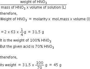 fraction numerator weight space of space HNO subscript 3 over denominator mass space of space HNO subscript 3 space straight x space volume space of space solution space left parenthesis straight L right parenthesis end fraction
therefore comma
Weight space of space HNO subscript 3 space equals space molarity space straight x space space mol. mass space straight x space volume space left parenthesis straight l right parenthesis

equals 2 space straight x space 63 space straight x space 1 fourth straight g space equals space 31.5 space straight g
It space is space the space weight space of space 100 percent sign space HNO subscript 3
But space the space given space acid space is space 70 percent sign space HNO subscript 3

therefore comma
its space weight space equals space 31.5 space straight x space 100 over 70 space straight g space equals space 45 space straight g
