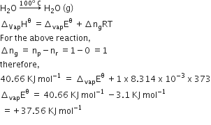 straight H subscript 2 straight O space rightwards arrow with 100 to the power of straight o space straight C on top space straight H subscript 2 straight O space left parenthesis straight g right parenthesis
increment subscript Vap straight H to the power of straight theta space equals increment subscript vap straight E to the power of straight theta space plus increment straight n subscript straight g RT
For space the space above space reaction comma
increment straight n subscript straight g space equals space straight n subscript straight p minus straight n subscript straight r space equals 1 minus 0 space equals 1
therefore comma
40.66 space KJ space mol to the power of negative 1 end exponent space equals space increment subscript vap straight E to the power of straight theta space plus 1 space straight x space 8.314 space straight x space 10 to the power of negative 3 end exponent space straight x space 373
increment subscript vap straight E to the power of straight theta space equals space 40.66 space KJ space mol to the power of negative 1 end exponent space minus 3.1 space KJ space mol to the power of negative 1 end exponent
space equals plus 37.56 space KJ space mol to the power of negative 1 end exponent
