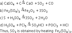 straight a right parenthesis space CaSO subscript 4 space plus straight C rightwards arrow with increment on top space CaO space plus SO subscript 2 space plus CO
straight b right parenthesis space Fe subscript 2 left parenthesis SO subscript 4 right parenthesis subscript 3 space rightwards arrow with increment on top Fe subscript 2 straight O subscript 3 space plus 3 SO subscript 3
straight c right parenthesis space straight S space plus straight H subscript 2 SO subscript 4 space rightwards arrow with increment on top 3 SO subscript 2 space plus 2 straight H subscript 2 straight O
straight d right parenthesis space straight H subscript 2 SO subscript 4 space plus PCl subscript 5 space rightwards arrow with increment on top space SO subscript 3 HCl space plus POCl subscript 3 space plus HCl
Thus comma space SO subscript 3 space is space obtained space by space heating space space Fe subscript 2 left parenthesis SO subscript 4 right parenthesis subscript 3.