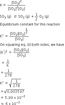straight K equals space fraction numerator left square bracket SO subscript 3 right square bracket squared over denominator left square bracket SO subscript 2 right square bracket squared left square bracket straight O subscript 2 right square bracket end fraction
SO subscript 3 space left parenthesis straight g right parenthesis space space rightwards harpoon over leftwards harpoon space SO subscript 2 space left parenthesis straight g right parenthesis space plus 1 half space straight O subscript 2 space left parenthesis straight g right parenthesis
Equilibrium space constant space for space this space reaction
straight K apostrophe space equals space fraction numerator left square bracket SO subscript 2 right square bracket left square bracket straight O subscript 2 right square bracket to the power of begin display style 1 half end style end exponent over denominator left square bracket SO subscript 3 right square bracket end fraction
On space squaring space eq. space left parenthesis ii right parenthesis thin space both space sides comma space we space have space
left parenthesis straight K to the power of apostrophe right parenthesis squared space equals space fraction numerator left square bracket SO subscript 2 right square bracket left square bracket straight O subscript 2 right square bracket over denominator left square bracket SO subscript 3 right square bracket end fraction
space equals space 1 over straight K
equals 1 over 278
straight K apostrophe space equals space square root of 1 over 278 end root
equals square root of 0.003597 end root
equals space 5.99 space straight x space 10 to the power of negative 2 end exponent
almost equal to space 6 space straight x space 10 to the power of negative 2 end exponent