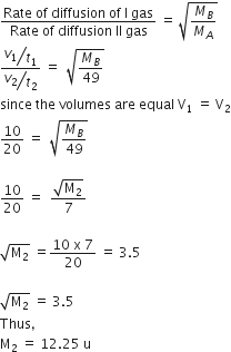 fraction numerator Rate space of space diffusion space of space straight I space gas over denominator Rate space of space diffusion space II space gas end fraction space equals space square root of M subscript B over M subscript A end root
fraction numerator begin display style bevelled v subscript 1 over t subscript 1 end style over denominator begin display style bevelled v subscript 2 over t subscript 2 end style end fraction space equals space space square root of M subscript B over 49 end root
since space the space volumes space are space equal space straight V subscript 1 space equals space straight V subscript 2
fraction numerator begin display style 10 end style over denominator begin display style 20 end style end fraction space equals space space square root of M subscript B over 49 end root

fraction numerator begin display style 10 end style over denominator begin display style 20 end style end fraction space equals space space fraction numerator square root of straight M subscript 2 end root over denominator 7 end fraction

square root of straight M subscript 2 end root space equals fraction numerator 10 space straight x space 7 over denominator 20 end fraction space equals space 3.5

square root of straight M subscript 2 end root space equals space 3.5
Thus comma
straight M subscript 2 space equals space 12.25 space straight u