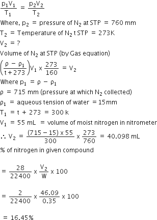 fraction numerator straight p subscript 1 straight V subscript 1 over denominator straight T subscript 1 space end fraction space equals space fraction numerator straight p subscript 2 straight V subscript 2 over denominator straight T subscript 2 end fraction
Where comma space straight p subscript 2 space equals space pressure space of space straight N subscript 2 space at space STP space equals space 760 space mm
straight T subscript 2 space equals space Temperature space of space straight N subscript 2 space straight t space STP space equals space 273 straight K
straight V subscript 2 space equals space ?
Volume space of space straight N subscript 2 space at space STP space left parenthesis by space Gas space equation right parenthesis
open parentheses fraction numerator straight rho space minus space straight rho subscript 1 over denominator straight t plus 273 end fraction close parentheses straight V subscript 1 space straight x space 273 over 160 space equals space straight V subscript 2
Where space straight p subscript 1 space equals space straight rho space minus space straight rho subscript 1
straight rho space equals space 715 space mm space left parenthesis pressure space at space which space straight N subscript 2 space collected right parenthesis
straight rho subscript 1 space equals space aqueous space tension space of space water space equals 15 mm
straight T subscript 1 space equals space straight t space plus space 273 space equals space 300 space straight k space
straight V subscript 1 space equals space 55 space mL space space equals space volume space of space moist space nitrogen space in space nitrometer
therefore space straight V subscript 2 space equals space fraction numerator left parenthesis 715 minus 15 right parenthesis space straight x space 55 over denominator 300 end fraction space straight x space 273 over 760 space equals space 40.098 space mL
percent sign space of space nitrogen space in space given space compound

equals space 28 over 22400 space straight x space straight V subscript 2 over straight W space straight x space 100 space

equals space 2 over 22400 space straight x space fraction numerator 46.09 over denominator 0.35 end fraction space straight x space 100 thin space

space equals space 16.45 percent sign