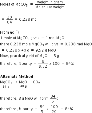 Moles space of space MgCO subscript 3 subscript space space end subscript equals space fraction numerator weight space in space gram over denominator Molecular space weight end fraction

space equals space 20 over 84 space equals space 0.238 space mol

From space eq space left parenthesis straight i right parenthesis space
1 space mole space of space MgCO subscript 3 space gives space equals space 1 space mol space MgO
there space 0.238 space mole space MgCO subscript 3 space will space give space equals space 0.238 space mol space MgO
space equals space 0.238 space straight x space 40 space straight g space equals space 9.52 space straight g space MgO
Now comma space practical space yield space of space MgO space equals space 8 space straight g space
therefore comma space percent sign purity space equals space fraction numerator 8 over denominator 9.52 end fraction space straight x space 100 space equals space 84 percent sign

bold Alternate bold space bold Method
stack MgCO subscript 3 with 84 space straight g below space rightwards arrow space stack MgO space with 40 space straight g below plus space CO subscript 2

therefore comma space 8 space straight g space MgO space will space form space 84 over 5 straight g
therefore space comma percent sign space purity space equals space 84 over 5 space straight x space 100 over 20 space equals space 84 percent sign