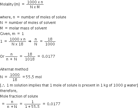 Molality space left parenthesis straight m right parenthesis space equals space fraction numerator 1000 space straight x space straight n over denominator straight N space straight x space straight M end fraction

where comma space straight n space equals space number space of space moles space of space solute
straight N space equals space number space of space moles space of space solvent
straight M space equals space molar space mass space of space solvent
Given comma space straight m space equals space 1
1 space equals space fraction numerator 1000 space straight x space straight n over denominator straight N space straight x space 18 end fraction space rightwards double arrow space straight n over straight N space equals space 18 over 1000

Or space fraction numerator straight n over denominator straight n space plus space straight N end fraction space equals space 18 over 1018 space equals space 0.0177

Alternat space method space
straight N space equals space 1000 over 18 space equals 55.5 space mol
left square bracket therefore space 1 space straight m space solution space implies space that space 1 space mole space of space solute space is space present space in space 1 space kg space of space 1000 space straight g space water right square bracket
therefore comma
Mole space fraction space of space solute
space equals space fraction numerator straight n over denominator straight n space plus straight N end fraction space equals space fraction numerator 1 over denominator 1 plus 55.5 end fraction space equals space 0.0177