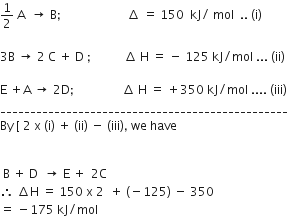 1 half space straight A space space rightwards arrow space straight B semicolon space space space space space space space space space space space space space space space space space space space space space space increment space equals space 150 space space kJ divided by space mol space space.. space left parenthesis straight i right parenthesis

3 straight B space rightwards arrow space 2 space straight C space plus space straight D space semicolon space space space space space space space space space space space increment space straight H space equals space minus space 125 space kJ divided by mol space... space left parenthesis ii right parenthesis

straight E space plus straight A space rightwards arrow space 2 straight D semicolon space space space space space space space space space space space space space space space space increment space straight H space equals space plus 350 space kJ divided by mol space.... space left parenthesis iii right parenthesis
________________________________________________
By space left square bracket space 2 space straight x space left parenthesis straight i right parenthesis space plus space left parenthesis ii right parenthesis space minus space left parenthesis iii right parenthesis comma space we space have


space straight B space plus space straight D space space rightwards arrow space straight E space plus space thin space 2 straight C
therefore space increment straight H space equals space 150 space straight x space 2 space space plus space left parenthesis negative 125 right parenthesis space minus space 350
equals space minus 175 space kJ divided by mol