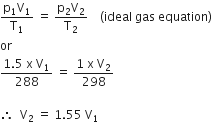 fraction numerator straight p subscript 1 straight V subscript 1 over denominator straight T subscript 1 end fraction space equals space fraction numerator straight p subscript 2 straight V subscript 2 over denominator straight T subscript 2 end fraction space space space space left parenthesis ideal space gas space equation right parenthesis
or
fraction numerator 1.5 space straight x space straight V subscript 1 over denominator 288 end fraction space equals space fraction numerator 1 space straight x space straight V subscript 2 over denominator 298 end fraction

therefore space space straight V subscript 2 space equals space 1.55 space straight V subscript 1 space