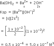 Ba left parenthesis OH right parenthesis subscript 2 space equals space stack Ba to the power of 2 plus end exponent space with straight s below plus space stack 2 OH to the power of minus with 2 straight s below
Ksp space equals space left square bracket Ba to the power of 2 plus end exponent right square bracket left square bracket OH to the power of minus right square bracket squared
space equals space left square bracket straight s right square bracket left square bracket 2 straight s squared right square bracket

equals space open square brackets fraction numerator 1 space straight x space 10 to the power of negative 2 end exponent over denominator 2 end fraction close square brackets left parenthesis 1 space straight x space 10 to the power of negative 2 end exponent right parenthesis squared

equals space 0.5 space straight x space 10 to the power of negative 6 end exponent space equals space 5.0 space straight x space 10 to the power of negative 7 end exponent space straight M cubed