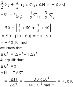 1 half space straight X subscript 2 space plus space 3 over 2 space straight Y subscript 2 space bold a bold space XY subscript 3 space semicolon space increment straight H space equals space minus space 30 space kJ
increment straight S to the power of straight o space equals space straight S subscript left parenthesis XY subscript 3 right parenthesis end subscript superscript straight o space minus space open square brackets 1 half straight S to the power of straight o subscript straight x subscript 2 end subscript plus 3 over 2 space straight S subscript straight Y subscript 2 end subscript superscript straight o close square brackets

equals space 50 space minus space open square brackets 1 half space straight x space 60 space plus space 3 over 2 space straight x space 40 close square brackets
space equals space 50 minus left square bracket 30 plus 60 right square bracket space equals space 50 minus 90
equals negative 40 space JK to the power of minus space mol to the power of negative 1 end exponent
we space know space that
increment straight G to the power of straight o space equals space increment straight H to the power of straight o minus straight T increment straight S to the power of straight o
At space equilibrium comma
increment straight G to the power of straight o space equals 0
increment straight H space equals space straight T increment straight S to the power of straight o
straight T space equals space fraction numerator increment straight H over denominator increment straight S to the power of straight o end fraction space equals space fraction numerator negative 30 space straight x space 10 cubed over denominator negative 40 space straight J space straight K to the power of negative 1 end exponent space mol to the power of negative 1 end exponent space end fraction space equals space 750 space straight K