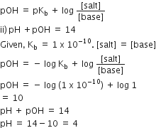 pOH space equals space pK subscript straight b space plus space log space fraction numerator left square bracket salt right square bracket over denominator left square bracket base right square bracket end fraction
ii right parenthesis thin space pH space plus pOH space equals space 14
Given comma space straight K subscript straight b space equals space 1 space straight x space 10 to the power of negative 10 end exponent. space left square bracket salt right square bracket space equals space left square bracket base right square bracket
pOH space equals space minus space log space straight K subscript straight b space plus space log space fraction numerator left square bracket salt right square bracket over denominator left square bracket base right square bracket end fraction
pOH space equals space minus space log space left parenthesis 1 space straight x space 10 to the power of negative 10 end exponent right parenthesis space plus space log space 1
equals space 10
pH space plus space pOH space equals space 14
pH space equals space 14 minus 10 space equals space 4
