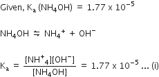Given comma space straight K subscript straight a space left parenthesis NH subscript 4 OH right parenthesis space equals space 1.77 space straight x space 10 to the power of negative 5 end exponent

NH subscript 4 OH space leftwards harpoon over rightwards harpoon space NH subscript 4 to the power of plus space plus space OH to the power of minus

straight K subscript straight a space equals space fraction numerator left square bracket NH to the power of plus subscript 4 right square bracket left square bracket OH to the power of minus right square bracket over denominator left square bracket NH subscript 4 OH right square bracket end fraction space equals space 1.77 space straight x space 10 to the power of negative 5 end exponent space... space left parenthesis straight i right parenthesis