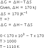 increment straight G space equals space increment straight H minus straight T increment straight S
Given comma space increment straight H space equals space 170 space kJ
increment straight S space equals space 170 space JK to the power of negative 1 end exponent
straight T space equals ?
increment straight G space equals space increment straight H minus space straight T increment straight S

0 less than 170 space straight x space 10 cubed space minus space straight T space straight x space 170
straight T greater than 1000
straight T minus 1110 space straight K