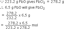 because space 223.2 space straight g space PbO space gives space PbCl subscript 2 space equals space 278.2 space straight g
therefore space 6.5 space straight g space PbO space will space give space PbCl subscript 2
space equals space fraction numerator 278.2 over denominator 232.2 end fraction space straight x space 6.5 space straight g
equals space fraction numerator 278.2 space straight x space 6.5 over denominator 223.2 space straight x space 278.2 end fraction space mol