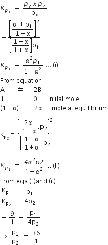 K subscript p subscript 1 space end subscript space equals space fraction numerator p subscript y italic space x italic space p subscript z over denominator straight p subscript straight x end fraction
equals fraction numerator open square brackets begin display style fraction numerator straight alpha space plus straight p subscript 1 over denominator 1 plus straight alpha end fraction end style close square brackets squared over denominator open square brackets begin display style fraction numerator 1 minus straight alpha over denominator 1 plus straight alpha end fraction end style close square brackets straight p subscript 1 end fraction
K subscript p subscript 1 space end subscript space equals space fraction numerator alpha squared p subscript 1 over denominator 1 minus alpha squared end fraction space... space left parenthesis straight i right parenthesis
From space equation
straight A space space space space space space space space leftwards harpoon over rightwards harpoon space space space space space space 2 straight B
1 space space space space space space space space space space space space space space space space space space space 0 space space space space space space space Initial space mole
left parenthesis 1 minus straight alpha right parenthesis space space space space space space space space space space 2 straight alpha space space space space space space mole space at space equilibrium

straight k subscript straight p subscript 2 end subscript equals fraction numerator open square brackets begin display style fraction numerator 2 straight alpha space over denominator 1 plus straight alpha end fraction. straight p subscript 2 end style close square brackets squared over denominator open square brackets begin display style fraction numerator 1 minus straight alpha over denominator 1 plus straight alpha end fraction end style close square brackets straight p subscript 2 end fraction

K subscript p subscript 1 space end subscript space equals space fraction numerator italic 4 alpha squared p italic 2 over denominator 1 minus alpha squared end fraction space.. space left parenthesis ii right parenthesis
From space eqa space left parenthesis straight i thin space right parenthesis and space left parenthesis ii right parenthesis
straight K subscript straight p subscript 1 end subscript over straight K subscript straight p subscript 2 end subscript space equals space fraction numerator straight p subscript 1 over denominator 4 straight p subscript 2 end fraction
equals space 9 over 1 space equals space fraction numerator straight p subscript 1 over denominator 4 straight p subscript 2 end fraction
rightwards double arrow space straight p subscript 1 over straight p subscript 2 space equals space 36 over 1