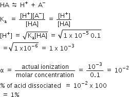 HA space leftwards harpoon over rightwards harpoon space straight H to the power of plus space plus space straight A to the power of minus
straight K subscript straight a space space equals space fraction numerator left square bracket straight H to the power of plus right square bracket left square bracket straight A to the power of minus right square bracket over denominator left square bracket HA right square bracket end fraction space equals space fraction numerator left square bracket straight H to the power of plus right square bracket over denominator left square bracket HA right square bracket end fraction
left square bracket straight H to the power of plus right square bracket space equals space square root of straight K subscript straight a left square bracket HA right square bracket end root space equals space square root of 1 space straight x space 10 to the power of negative 5 end exponent space 0.1 end root
space equals square root of 1 space straight x 10 to the power of negative 6 end exponent end root space equals space 1 space straight x space 10 to the power of negative 3 end exponent

straight alpha space equals space fraction numerator actual space ionization over denominator molar space concentration end fraction space equals space fraction numerator 10 to the power of negative 3 end exponent over denominator 0.1 end fraction space equals space 10 to the power of negative 2 end exponent
percent sign space of space acid space dissociated space space equals space 10 to the power of negative 2 end exponent space straight x space 100
space equals space 1 percent sign