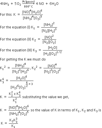 4 NH subscript 3 space plus space 5 straight O subscript 2 space rightwards arrow from 800 to the power of straight o space straight C to Pt space left parenthesis gauze right parenthesis of space 4 space NO space plus space 6 straight H subscript 2 straight O
For space this space space straight K space equals space fraction numerator left square bracket NO right square bracket to the power of 4 left square bracket straight H subscript 2 straight O right square bracket to the power of 6 over denominator left square bracket NH subscript 3 right square bracket to the power of 4 left square bracket straight O subscript 2 right square bracket to the power of 5 end fraction
For space the space equation space left parenthesis straight I right parenthesis space straight K subscript 1 space equals space fraction numerator left square bracket NH subscript 3 right square bracket squared over denominator left square bracket straight N subscript 2 right square bracket left square bracket straight H subscript 2 right square bracket cubed end fraction
For space the space equation space left parenthesis II right parenthesis space straight K subscript 2 space equals space fraction numerator left square bracket NO right square bracket squared over denominator left square bracket straight N subscript 2 right square bracket left square bracket straight O subscript 2 right square bracket end fraction
For space the space equation space left parenthesis III right parenthesis space straight K subscript 3 space equals space fraction numerator left square bracket straight H subscript 2 straight O right square bracket over denominator left square bracket straight H subscript 2 right square bracket left square bracket straight O subscript 2 right square bracket to the power of 1 divided by 2 end exponent end fraction
For space getting space the space straight K space we space must space do
straight K subscript 1 squared space equals space fraction numerator left square bracket NH subscript 3 right square bracket to the power of 4 over denominator left square bracket straight N subscript 2 right square bracket squared left square bracket straight H subscript 2 right square bracket to the power of 6 end fraction comma space straight K subscript 2 squared space equals space fraction numerator left square bracket NO right square bracket to the power of 4 over denominator left square bracket straight N subscript 2 right square bracket squared left square bracket straight O subscript 2 right square bracket squared end fraction
straight K subscript 3 superscript 6 space equals space fraction numerator left square bracket straight H subscript 2 straight O right square bracket to the power of 6 over denominator left square bracket straight H subscript 2 right square bracket to the power of 6 left square bracket straight O subscript 2 right square bracket to the power of begin display style 6 over 2 end style equals 3 end exponent end fraction
straight K space equals space fraction numerator straight K subscript 2 superscript 2 space straight x space straight K subscript 3 superscript 6 over denominator straight K subscript 1 superscript 2 end fraction space substituting space the space value space we space get comma
straight K space equals space fraction numerator left square bracket NO right square bracket to the power of 4 left square bracket straight H subscript 2 straight O right square bracket to the power of 6 over denominator left square bracket NH subscript 3 right square bracket to the power of 4 left square bracket straight O subscript 2 right square bracket to the power of 5 end fraction space so space the space value space of space straight K space in space terms space of space straight K subscript 1 comma space straight K subscript 2 space and space straight K subscript 3 space is space
space straight K thin space equals space fraction numerator straight K subscript 2 straight K subscript 3 superscript 3 over denominator straight K subscript 1 end fraction