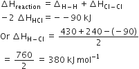increment straight H subscript reaction space equals increment subscript straight H minus straight H end subscript space plus increment straight H subscript Cl minus Cl end subscript
minus 2 space increment straight H subscript HCl equals negative negative 90 space kJ
Or space increment straight H subscript straight H minus Cl end subscript space equals space fraction numerator 430 plus 240 minus left parenthesis negative 90 right parenthesis over denominator 2 end fraction
space equals space 760 over 2 space equals space 380 space kJ space mol to the power of negative 1 end exponent
