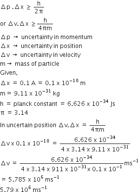 increment straight p space. increment straight x space greater or equal than space fraction numerator straight h over denominator 2 straight pi end fraction
or space increment straight v. increment straight x space greater or equal than fraction numerator straight h over denominator 4 πm end fraction
increment straight p space rightwards arrow space uncertainty space in space momentum
increment straight x space rightwards arrow space uncertainty space in space position
increment straight v space rightwards arrow space uncertainty space in space velocity
straight m rightwards arrow space mass space of space particle
Given comma
increment straight x space equals space 0.1 space straight A space equals space 0.1 space straight x space 10 to the power of negative 10 end exponent space straight m
straight m equals space 9.11 space straight x space 10 to the power of negative 31 end exponent space kg
straight h space equals space planck space constant space equals space 6.626 space straight x space 10 to the power of negative 34 end exponent space Js
straight pi space equals space 3.14
In space uncertain space position space increment straight v. increment straight x space equals space fraction numerator straight h over denominator 4 πm end fraction
increment straight v space straight x space 0.1 space straight x space 10 to the power of negative 10 end exponent space equals space fraction numerator 6.626 space straight x space 10 to the power of negative 34 end exponent over denominator 4 space straight x space 3.14 space straight x space 9.11 space straight x space 10 to the power of negative 31 end exponent end fraction
increment straight v space equals space fraction numerator 6.626 space straight x space 10 to the power of negative 34 end exponent over denominator 4 space straight x space 3.14 space straight x space 911 space straight x space 10 to the power of negative 31 end exponent straight x space 0.1 space straight x space 10 to the power of negative 1 end exponent end fraction ms to the power of negative 1 end exponent
equals space 5.785 space straight x space 10 to the power of 6 space ms to the power of negative 1 end exponent
5.79 space straight x space 10 to the power of 6 space ms to the power of negative 1 end exponent