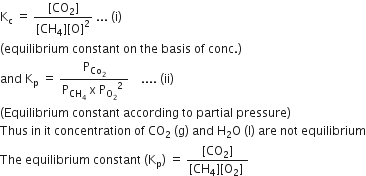 straight K subscript straight c space equals space fraction numerator left square bracket CO subscript 2 right square bracket over denominator left square bracket CH subscript 4 right square bracket left square bracket straight O right square bracket squared end fraction space... space left parenthesis straight i right parenthesis
left parenthesis equilibrium space constant space on space the space basis space of space conc. right parenthesis
and space straight K subscript straight p space equals space fraction numerator straight P subscript Co subscript 2 end subscript over denominator straight P subscript CH subscript 4 end subscript space straight x space straight P subscript straight O subscript 2 end subscript squared space end fraction space space space space.... space left parenthesis ii right parenthesis
left parenthesis Equilibrium space constant space according space to space partial space pressure right parenthesis
Thus space in space it space concentration space of space CO subscript 2 space left parenthesis straight g right parenthesis space and space straight H subscript 2 straight O space left parenthesis straight l right parenthesis space are space not space equilibrium
The space equilibrium space constant space left parenthesis straight K subscript straight p right parenthesis space equals space fraction numerator left square bracket CO subscript 2 right square bracket over denominator left square bracket CH subscript 4 right square bracket left square bracket straight O subscript 2 right square bracket space end fraction