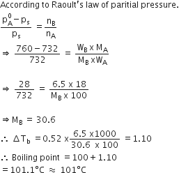According space to space Raoult apostrophe straight s space law space of space paritial space pressure.
fraction numerator straight p subscript straight A superscript 0 minus straight p subscript straight s over denominator straight p subscript straight s end fraction space equals straight n subscript straight B over straight n subscript straight A
rightwards double arrow space fraction numerator 760 minus 732 over denominator 732 end fraction space equals space fraction numerator straight W subscript straight B space straight x space straight M subscript straight A over denominator straight M subscript straight B space xW subscript straight A end fraction

rightwards double arrow space 28 over 732 space equals space fraction numerator 6.5 space straight x space 18 over denominator straight M subscript straight B space straight x space 100 end fraction

rightwards double arrow straight M subscript straight B space equals space 30.6
therefore space increment straight T subscript straight b space equals 0.52 space straight x fraction numerator 6.5 space straight x 1000 over denominator 30.6 space space straight x space 100 end fraction space equals 1.10
therefore space Boiling space point space equals 100 plus 1.10
equals 101.1 degree straight C space almost equal to space 101 degree straight C