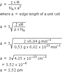 straight rho space equals space fraction numerator straight z space straight x space straight M over denominator straight N subscript straight A space straight x space straight a cubed end fraction
where space straight a space equals space edge space length space of space straight a space unit space cell

straight a space equals space 3 square root of fraction numerator straight Z space xM over denominator straight rho space straight x space straight N subscript straight A end fraction end root

straight a space equals space 3 square root of fraction numerator 2 space straight x 6.94 space straight g space mol to the power of negative 1 end exponent over denominator 0.53 space straight g space straight x space 6.02 space straight x space 10 to the power of 23 space mol to the power of negative 1 end exponent end fraction end root

straight a space equals space space 3 square root of 4.35 space straight x space 10 to the power of negative 23 end exponent space cm to the power of negative 3 end exponent end root
space equals space 3.52 space straight x space 10 to the power of negative 8 end exponent
straight a space equals space 3.52 space pm