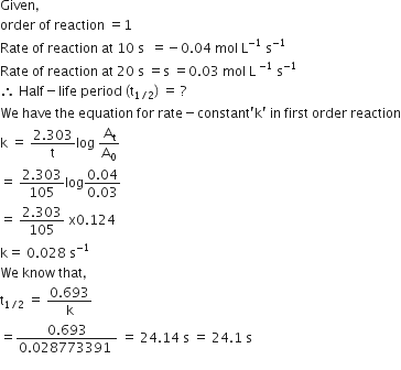 Given comma
order space of space reaction space equals 1
Rate space of space reaction space at space 10 space straight s space space equals negative 0.04 space mol space straight L to the power of negative 1 end exponent space straight s to the power of negative 1 end exponent
Rate space of space reaction space at space 20 space straight s space equals straight s space equals 0.03 space mol space straight L space to the power of negative 1 end exponent space straight s to the power of negative 1 end exponent
therefore space Half minus life space period space left parenthesis straight t subscript 1 divided by 2 end subscript right parenthesis space equals space ?
We space have space the space equation space for space rate minus constant apostrophe straight k apostrophe space in space first space order space reaction
straight k space equals space fraction numerator 2.303 over denominator straight t end fraction log space straight A subscript straight t over straight A subscript 0
equals space fraction numerator 2.303 over denominator 105 end fraction log fraction numerator 0.04 over denominator 0.03 end fraction
equals space fraction numerator 2.303 over denominator 105 end fraction space straight x 0.124
straight k equals space 0.028 space straight s to the power of negative 1 end exponent
We space know space that comma
straight t subscript 1 divided by 2 end subscript space equals space fraction numerator 0.693 over denominator straight k end fraction
equals fraction numerator 0.693 over denominator 0.028773391 space end fraction space equals space 24.14 space straight s space equals space 24.1 space straight s
