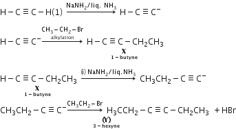 straight H minus straight C identical to straight C minus straight H left parenthesis 1 right parenthesis space rightwards arrow with NaNH subscript 2 divided by liq. space NH subscript 3 on top space straight H minus straight C identical to straight C to the power of minus

straight H minus straight C identical to straight C to the power of minus rightwards arrow with stack CH subscript 3 minus CH subscript 2 minus Br with alkylation below on top space stack straight H minus straight C identical to straight C minus CH subscript 2 CH subscript 3 with bold X with bold 1 bold minus bold butyne below space below

stack straight H minus straight C identical to straight C minus CH subscript 2 CH subscript 3 with bold X with bold 1 bold minus bold butyne below space below space rightwards arrow with left parenthesis straight i right parenthesis space NaNH subscript 2 divided by liq. NH subscript 3 on top space CH subscript 3 CH subscript 2 minus straight C identical to straight C to the power of minus
stack CH subscript 3 CH subscript 2 minus straight C identical to straight C to the power of minus rightwards arrow with CH subscript 3 CH subscript 2 minus Br on top space straight H subscript 3 CCH subscript 2 minus straight C identical to straight C minus CH subscript 2 CH subscript 3 space with stack bold left parenthesis bold Y bold right parenthesis with bold 3 bold minus bold hexyne below below plus HBr