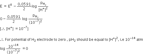 straight E space equals space straight E to the power of 0 space minus fraction numerator 0.0591 over denominator 2 end fraction log space fraction numerator straight p subscript straight H subscript 2 end subscript over denominator left square bracket straight H to the power of plus right square bracket squared end fraction
0 minus fraction numerator 0.0591 over denominator 2 end fraction space log space fraction numerator straight p subscript straight H subscript 2 end subscript over denominator left parenthesis 10 to the power of negative 7 end exponent right parenthesis squared end fraction
left square bracket therefore space left square bracket straight H to the power of plus right square bracket space equals 10 to the power of negative 7 end exponent right square bracket

therefore space For space potential space of space straight H subscript 2 space electrode space to space zero space comma space pH subscript 2 space should space be space equal space to space left square bracket straight H to the power of plus right square bracket squared comma space straight i. straight e space 10 to the power of negative 14 end exponent space atm
log space fraction numerator 10 to the power of negative 14 end exponent over denominator left parenthesis 10 to the power of negative 7 end exponent right parenthesis squared end fraction space equals 0